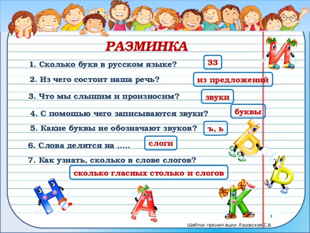 РАЗМИНКА 33 1. Сколько букв в русском языке? из предложений 2. Из чего состоит наша речь? 3. Что мы слышим и произносим? звуки буквы 4. С помощью чего записываются звуки? 5. Какие буквы не обозначают звуков? ъ, ь слоги 6. Слова делятся на ….. 7. Как узнать, сколько в слове слогов? сколько гласных столько и слогов 