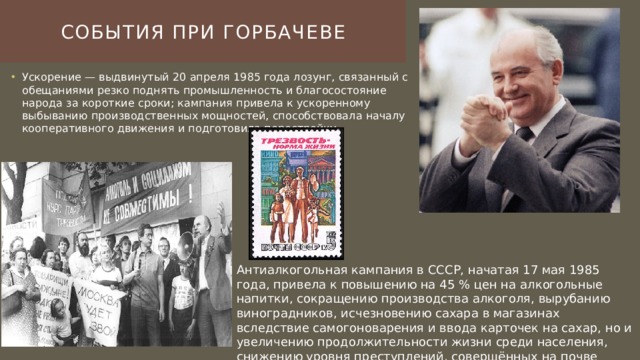 События при горбачеве Ускорение — выдвинутый 20 апреля 1985 года лозунг, связанный с обещаниями резко поднять промышленность и благосостояние народа за короткие сроки; кампания привела к ускоренному выбыванию производственных мощностей, способствовала началу кооперативного движения и подготовила перестройку. Антиалкогольная кампания в СССР, начатая 17 мая 1985 года, привела к повышению на 45 % цен на алкогольные напитки, сокращению производства алкоголя, вырубанию виноградников, исчезновению сахара в магазинах вследствие самогоноварения и ввода карточек на сахар, но и увеличению продолжительности жизни среди населения, снижению уровня преступлений, совершённых на почве алкоголизма. 