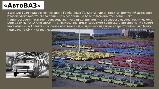 «АвтоВАЗ» 8 апреля 1986 года состоялся визит Горбачёва в Тольятти, где он посетил Волжский автозавод. Итогом этого визита стало решение о создании на базе флагмана отечественного машиностроения научно-производственного предприятия — отраслевого научно-технического центра (НТЦ) ОАО «АвтоВАЗ», что явилось значимым событием советского автопрома. На своём выступлении в Тольятти Горбачёв впервые внятно произносит слово «перестройка», это было подхвачено СМИ и стало лозунгом начавшейся новой эпохи в СССР 