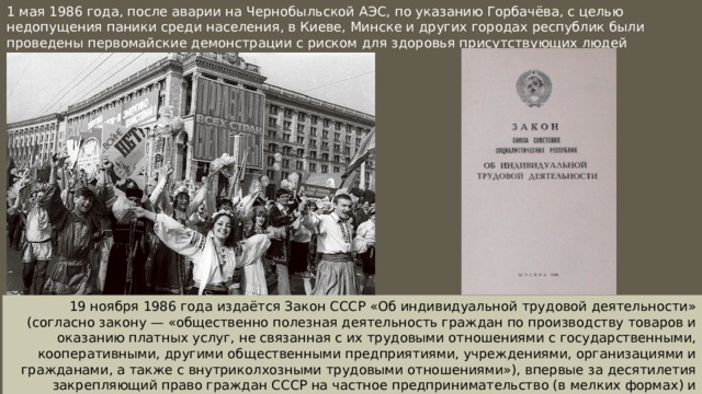 1 мая 1986 года, после аварии на Чернобыльской АЭС, по указанию Горбачёва, с целью недопущения паники среди населения, в Киеве, Минске и других городах республик были проведены первомайские демонстрации с риском для здоровья присутствующих людей 19 ноября 1986 года издаётся Закон СССР «Об индивидуальной трудовой деятельности» (согласно закону — «общественно полезная деятельность граждан по производству товаров и оказанию платных услуг, не связанная с их трудовыми отношениями с государственными, кооперативными, другими общественными предприятиями, учреждениями, организациями и гражданами, а также с внутриколхозными трудовыми отношениями»), впервые за десятилетия закрепляющий право граждан СССР на частное предпринимательство (в мелких формах) и дающий таковому законодательное регулирование. 