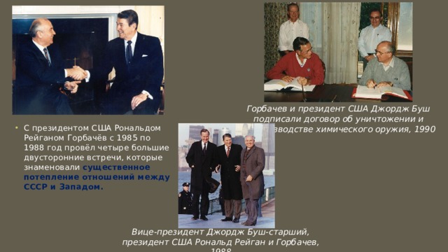 Горбачев и президент США Джордж Буш подписали договор об уничтожении и непроизводстве химического оружия, 1990 С президентом США Рональдом Рейганом Горбачёв с 1985 по 1988 год провёл четыре большие двусторонние встречи, которые знаменовали существенное потепление отношений между СССР и Западом. Вице-президент Джордж Буш-старший, президент США Рональд Рейган и Горбачев, 1988 