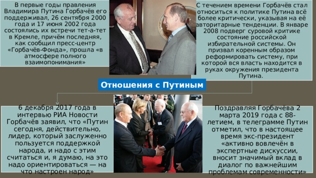 В первые годы правления Владимира Путина Горбачёв его поддерживал, 26 сентября 2000 года и 17 июня 2002 года состоялись их встречи тет-а-тет в Кремле, причём последняя, как сообщил пресс-центр «Горбачёв-Фонда», прошла «в атмосфере полного взаимопонимания» С течением времени Горбачёв стал относиться к политике Путина всё более критически, указывая на её авторитарные тенденции. В январе 2008 подверг суровой критике состояние российской избирательной системы. Он призвал коренным образом реформировать систему, при которой вся власть находится в руках окружения президента Путина. Отношения с Путиным 6 декабря 2017 года в интервью РИА Новости Горбачёв заявил, что «Путин сегодня, действительно, лидер, который заслуженно пользуется поддержкой народа, и надо с этим считаться и, я думаю, на это надо ориентироваться — на что настроен народ» Поздравляя Горбачёва 2 марта 2019 года с 88-летием, в телеграмме Путин отметил, что в настоящее время экс-президент «активно вовлечён в экспертные дискуссии, вносит значимый вклад в диалог по важнейшим проблемам современности» 