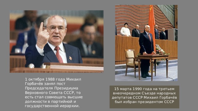 1 октября 1988 года Михаил Горбачёв занял пост Председателя Президиума Верховного Совета СССР, то есть стал совмещать высшие должности в партийной и государственной иерархии. 15 марта 1990 года на третьем внеочередном Съезде народных депутатов СССР Михаил Горбачёв был избран президентом СССР 