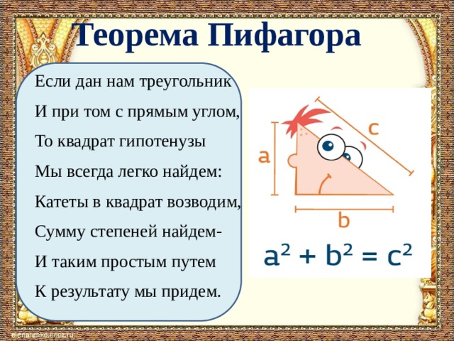  Теорема Пифагора Если дан нам треугольник И при том с прямым углом, То квадрат гипотенузы Мы всегда легко найдем: Катеты в квадрат возводим, Сумму степеней найдем- И таким простым путем К результату мы придем. 