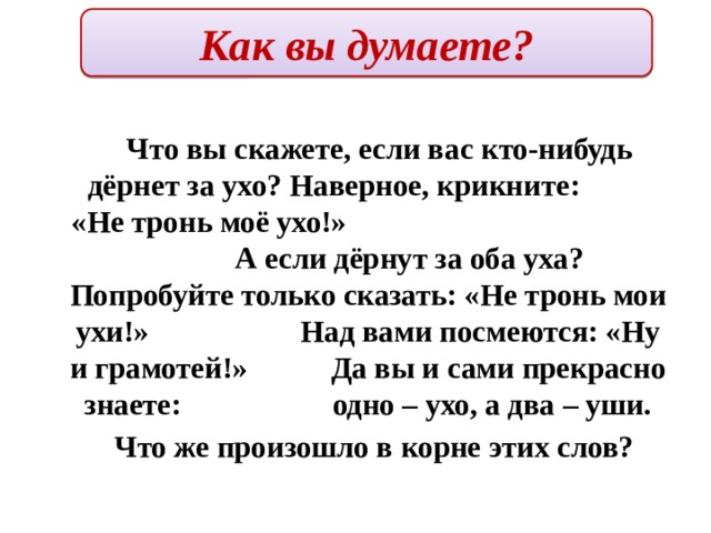 Как вы думаете?  Что вы скажете, если вас кто-нибудь дёрнет за ухо? Наверное, крикните: «Не тронь моё ухо!» А если дёрнут за оба уха? Попробуйте только сказать: «Не тронь мои ухи!» Над вами посмеются: «Ну и грамотей!» Да вы и сами прекрасно знаете: одно – ухо, а два – уши.  Что же произошло в корне этих слов? 