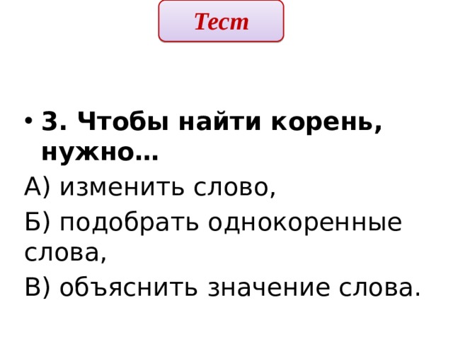 Тест  3. Чтобы найти корень, нужно… А) изменить слово, Б) подобрать однокоренные слова, В) объяснить значение слова. 