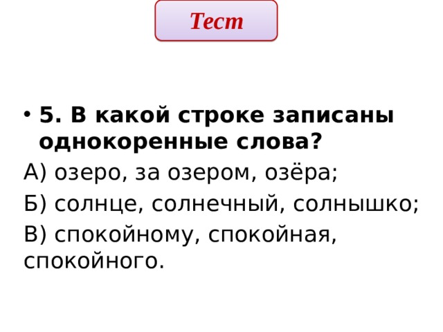 Тест  5. В какой строке записаны однокоренные слова? А) озеро, за озером, озёра; Б) солнце, солнечный, солнышко; В) спокойному, спокойная, спокойного. 