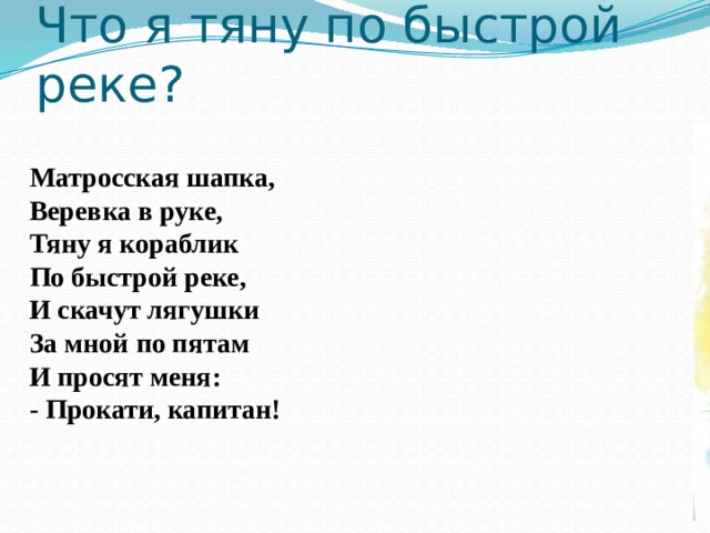 Что я тяну по быстрой реке? Матросская шапка,  Веревка в руке,  Тяну я кораблик  По быстрой реке,  И скачут лягушки  За мной по пятам  И просят меня:  - Прокати, капитан!