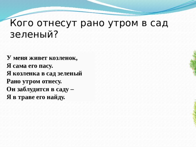 Кого отнесут рано утром в сад зеленый? У меня живет козленок, Я сама его пасу. Я козленка в сад зеленый Рано утром отнесу. Он заблудится в саду – Я в траве его найду.