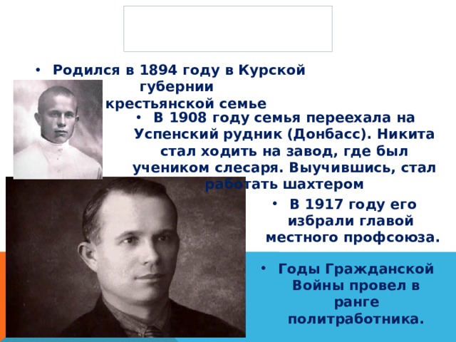Биография Родился в 1894 году в Курской губернии  в крестьянской семье В 1908 году семья переехала на Успенский рудник (Донбасс). Никита стал ходить на завод, где был учеником слесаря. Выучившись, стал работать шахтером В 1917 году его избрали главой  местного профсоюза. Годы Гражданской Войны провел в ранге политработника. 
