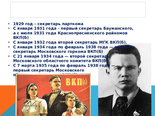 Партийная карьера 1929 год – секретарь парткома С января 1931 года - первый секретарь Бауманского, а с июля 1931 года Краснопресненского райкомов ВКП(б) С января 1932 года второй секретарь МГК ВКП(б). С января 1934 года по февраль 1938 года — первый секретарь Московского горкома ВКП(б) C 21 января 1934 года — второй секретарь  Московского областного комитета ВКП(б). С 7 марта 1935 года по февраль 1938 года —  первый секретарь Московского  областного комитета ВКП(б). 