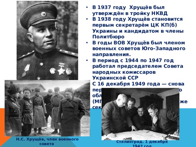 В 1937 году Хрущёв был утверждён в тройку НКВД В 1938 году Хрущёв становится первым секретарём ЦК КП(б) Украины и кандидатом в члены Политбюро В годы ВОВ Хрущёв был членом военных советов Юго-Западного направления. В период с 1944 по 1947 год работал председателем Совета народных комиссаров Украинской ССР С 16 декабря 1949 года — снова первый секретарь Московского областного (МК) и городского (МГК) комитетов партии, а также секретарь ЦК ВКП(б)/КПСС Н.С. Хрущёв, член военного совета  Юго-Западного фронта Сталинград. 1 декабря 1942 год 