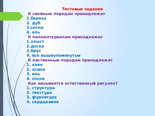 Тестовые задания  К хвойным породам принадлежат 1.береза 2. дуб 3.сосна 4. ель  К пиломатериалам принадлежат 1.хлыст 2.доска 3.брус 4. все вышеупомянутые  К лиственным породам принадлежат 1. клен 2. осина 3. ель 4. сосна  Как называется естественный рисунок? 1. структура 2. текстура 3. фурнитура 4. сердцевина 