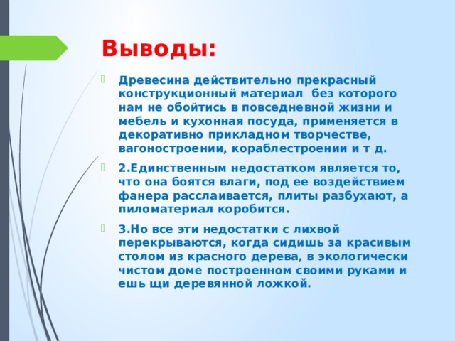 Выводы: Древесина действительно прекрасный конструкционный материал без которого нам не обойтись в повседневной жизни и мебель и кухонная посуда, применяется в декоративно прикладном творчестве, вагоностроении, кораблестроении и т д. 2.Единственным недостатком является то, что она боятся влаги, под ее воздействием фанера расслаивается, плиты разбухают, а пиломатериал коробится. 3.Но все эти недостатки с лихвой перекрываются, когда сидишь за красивым столом из красного дерева, в экологически чистом доме построенном своими руками и ешь щи деревянной ложкой. 