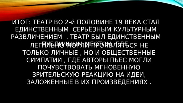 ИТОГ: ТЕАТР ВО 2-й ПОЛОВИНЕ 19 ВЕКА СТАЛ ЕДИНСТВЕННЫМ СЕРЬЁЗНЫМ КУЛЬТУРНЫМ РАЗВЛИЧЕНИЕМ . ТЕАТР БЫЛ ЕДИНСТВЕННЫМ ПУБЛИЧНЫМ МЕСТОМ, ГДЕ ЛЕГАЛЬНО МОГЛИ ПРОЯВЛЯТЬСЯ НЕ ТОЛЬКО ЛИЧНЫЕ , НО И ОБЩЕСТВЕННЫЕ СИМПАТИИ , ГДЕ АВТОРЫ ПЬЕС МОГЛИ ПОЧУВСТВОВАТЬ МГНОВЕННУЮ ЗРИТЕЛЬСКУЮ РЕАКЦИЮ НА ИДЕИ, ЗАЛОЖЕННЫЕ В ИХ ПРОИЗВЕДЕНИЯХ . 