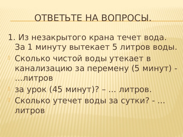Ответьте на вопросы. 1. Из незакрытого крана течет вода. За 1 минуту вытекает 5 литров воды. Сколько чистой воды утекает в канализацию за перемену (5 минут) -…литров за урок (45 минут)? – … литров. Сколько утечет воды за сутки? - …литров 
