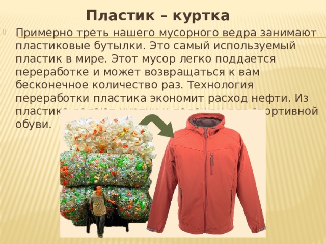 Пластик – куртка Примерно треть нашего мусорного ведра занимают пластиковые бутылки. Это самый используемый пластик в мире. Этот мусор легко поддается переработке и может возвращаться к вам бесконечное количество раз. Технология переработки пластика экономит расход нефти. Из пластика делают куртки и подошву для спортивной обуви. 