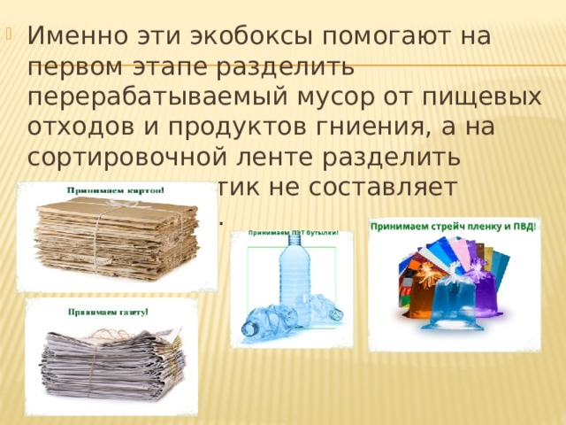 Именно эти экобоксы помогают на первом этапе разделить перерабатываемый мусор от пищевых отходов и продуктов гниения, а на сортировочной ленте разделить картон и пластик не составляет особого труда. 