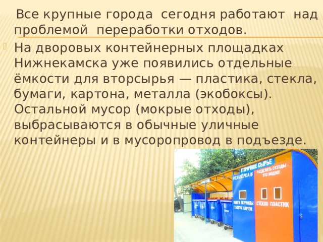  Все крупные города  сегодня работают  над проблемой  переработки отходов. На дворовых контейнерных площадках Нижнекамска уже появились отдельные ёмкости для вторсырья — пластика, стекла, бумаги, картона, металла (экобоксы). Остальной мусор (мокрые отходы), выбрасываются в обычные уличные контейнеры и в мусоропровод в подъезде.  