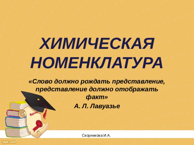 ХИМИЧЕСКАЯ НОМЕНКЛАТУРА «Слово должно рождать представление, представление должно отображать факт» А. Л. Лавуазье Скорнякова И.А.