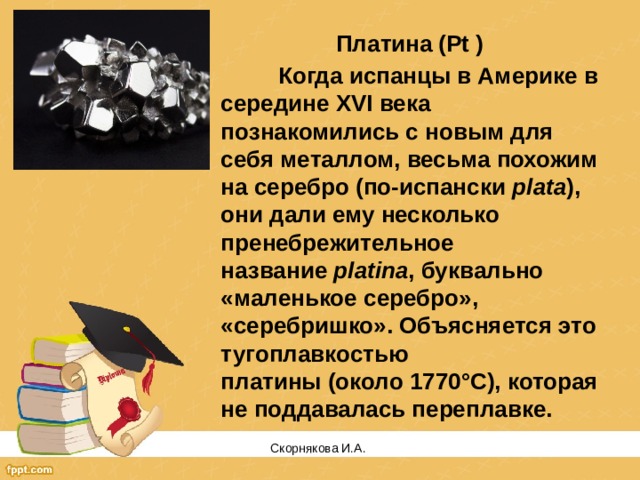 Платина (Pt )  Когда испанцы в Америке в середине XVI века познакомились с новым для себя металлом, весьма похожим на серебро (по-испански  plata ), они дали ему несколько пренебрежительное название  platina , буквально «маленькое серебро», «серебришко». Объясняется это тугоплавкостью платины (около 1770°С), которая не поддавалась переплавке. Скорнякова И.А.