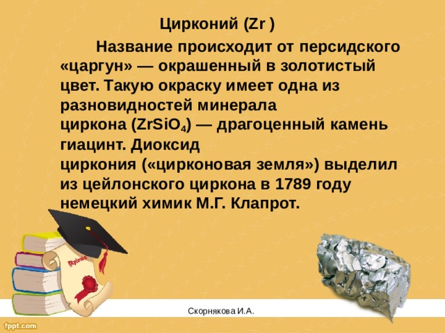 Цирконий (Zr )   Название происходит от персидского «царгун» — окрашенный в золотистый цвет. Такую окраску имеет одна из разновидностей минерала циркона (ZrSiO 4 ) — драгоценный камень гиацинт. Диоксид циркония («цирконовая земля») выделил из цейлонского циркона в 1789 году немецкий химик М.Г. Клапрот. Скорнякова И.А.