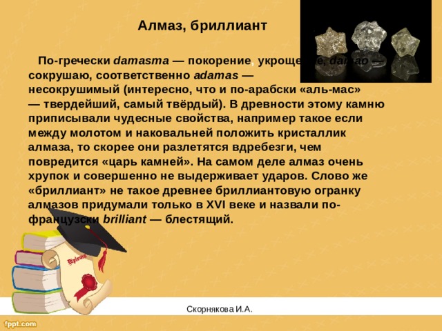 Алмаз, бриллиант   По-гречески  damasma  — покорение , укрощение,  damao  — сокрушаю, соответственно  adamas  — несокрушимый (интересно, что и по-арабски «аль-мас» — твердейший, самый твёрдый). В древности этому камню приписывали чудесные свойства, например такое если между молотом и наковальней положить кристаллик алмаза, то скорее они разлетятся вдребезги, чем повредится «царь камней». На самом деле алмаз очень хрупок и совершенно не выдерживает ударов. Слово же «бриллиант» не такое древнее бриллиантовую огранку алмазов придумали только в XVI веке и назвали по-французски  brilliant  — блестящий. Скорнякова И.А.