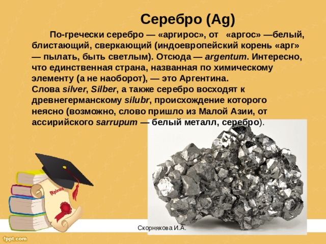 Серебро (Ag)  По-гречески серебро — «аргирос», от «аргос» —белый, блистающий, сверкающий (индоевропейский корень «арг» — пылать, быть светлым). Отсюда —  argentum . Интересно, что единственная страна, названная по химическому элементу (а не наоборот), — это Аргентина. Слова  silver ,  Silber , a также серебро восходят к древнегерманскому  silubr , происхождение которого неясно (возможно, слово пришло из Малой Азии, от ассирийского  sarrupum  — белый металл, серебро ). Скорнякова И.А.