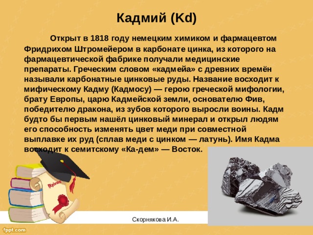 Кадмий (Kd)  Открыт в 1818 году немецким химиком и фармацевтом Фридрихом Штромейером в карбонате цинка, из которого на фармацевтической фабрике получали медицинские препараты. Греческим словом «кадмейа» с древних времён называли карбонатные цинковые руды. Название восходит к мифическому Кадму (Кадмосу) — герою греческой мифологии, брату Европы, царю Кадмейской земли, основателю Фив, победителю дракона, из зубов которого выросли воины. Кадм будто бы первым нашёл цинковый минерал и открыл людям его способность изменять цвет меди при совместной выплавке их руд (сплав меди с цинком — латунь). Имя Кадма восходит к семитскому «Ка-дем» — Восток. Скорнякова И.А.