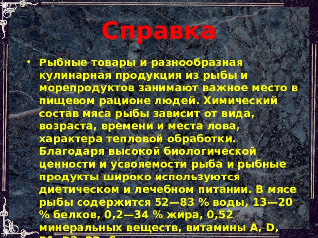 Справка  Рыбные товары и разнообразная кулинарная продукция из рыбы и морепродуктов занимают важное место в пищевом рационе людей. Химический состав мяса рыбы зависит от вида, возраста, времени и места лова, характера тепловой обработки. Благодаря высокой биологической ценности и усвояемости рыба и рыбные продукты широко используются диетическом и лечебном питании. В мясе рыбы содержится 52—83 % воды, 13—20 % белков, 0,2—34 % жира, 0,52 минеральных веществ, витамины А, D, В1, В2, РР, С. 