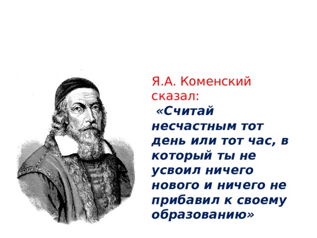 Я.А. Коменский сказал:  «Считай несчастным тот день или тот час, в который ты не усвоил ничего нового и ничего не прибавил к своему образованию» 