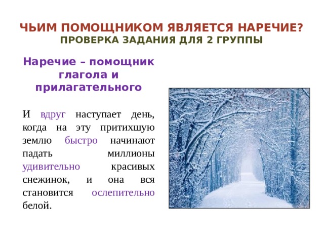 Чьим помощником является наречие?  Проверка задания для 2 группы Наречие – помощник глагола и прилагательного  И вдруг наступает день, когда на эту притихшую землю быстро начинают падать миллионы удивительно красивых снежинок, и она вся становится ослепительно белой.  