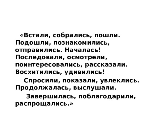  «Встали, собрались, пошли. Подошли, познакомились, отправились. Началась! Последовали, осмотрели, поинтересовались, рассказали. Восхитились, удивились!  Спросили, показали, увлеклись. Продолжалась, выслушали.  Завершилась, поблагодарили, распрощались.» 