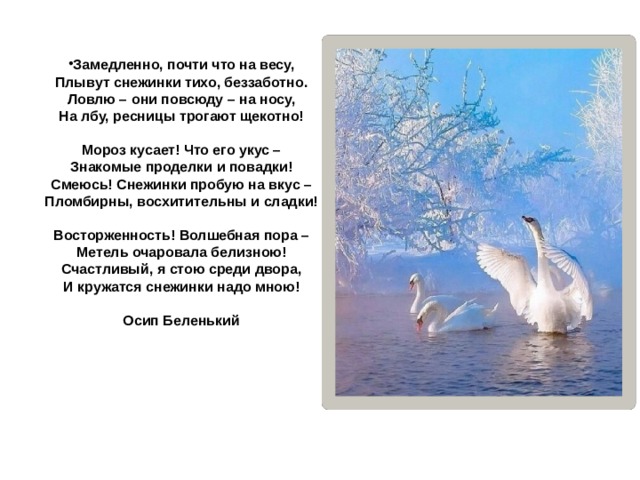 Замедленно, почти что на весу,  Плывут снежинки тихо, беззаботно.  Ловлю – они повсюду – на носу,  На лбу, ресницы трогают щекотно!   Мороз кусает! Что его укус –  Знакомые проделки и повадки!  Смеюсь! Снежинки пробую на вкус –  Пломбирны, восхитительны и сладки!   Восторженность! Волшебная пора –  Метель очаровала белизною!  Счастливый, я стою среди двора,  И кружатся снежинки надо мною!  Осип Беленький 