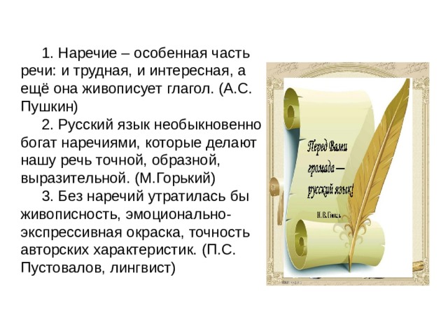 1. Наречие – особенная часть речи: и трудная, и интересная, а ещё она живописует глагол. (А.С. Пушкин) 2. Русский язык необыкновенно богат наречиями, которые делают нашу речь точной, образной, выразительной. (М.Горький) 3. Без наречий утратилась бы живописность, эмоционально-экспрессивная окраска, точность авторских характеристик. (П.С. Пустовалов, лингвист) 