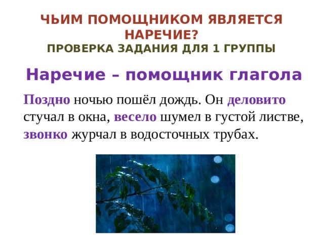 Чьим помощником является наречие?  Проверка задания для 1 группы Наречие – помощник глагола Поздно ночью пошёл дождь. Он деловито стучал в окна, весело шумел в густой листве, звонко журчал в водосточных трубах. 