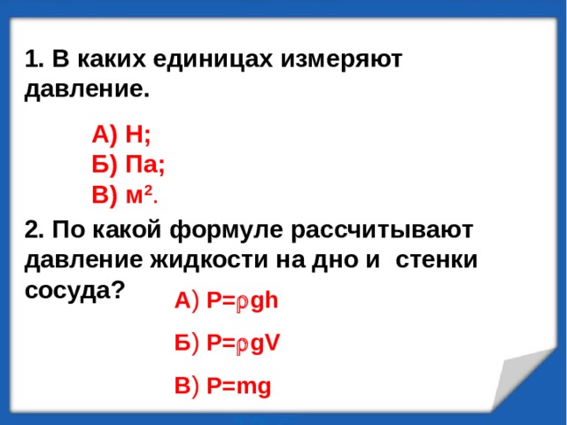 1. В каких единицах измеряют давление.    2. По какой формуле рассчитывают давление жидкости на дно и стенки сосуда? А) Н; Б) Па; В) м 2 . А )   P=  gh Б )  P=  gV В )   P=mg 