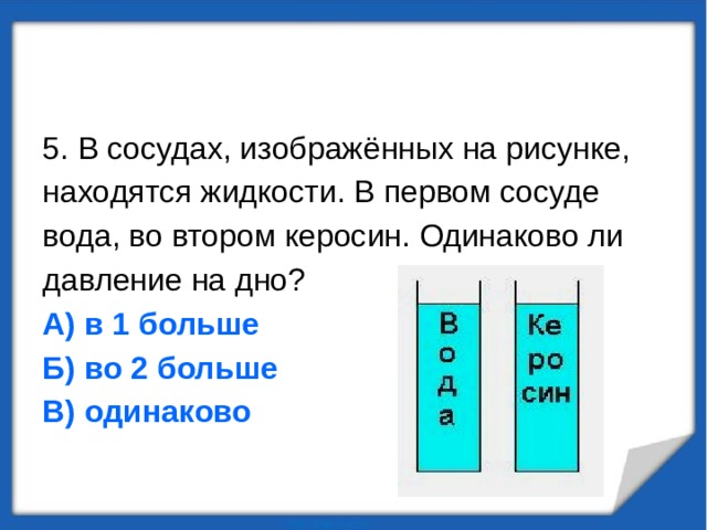 5. В сосудах, изображённых на рисунке, находятся жидкости. В первом сосуде вода, во втором керосин. Одинаково ли давление на дно? А) в 1 больше Б) во 2 больше В) одинаково 