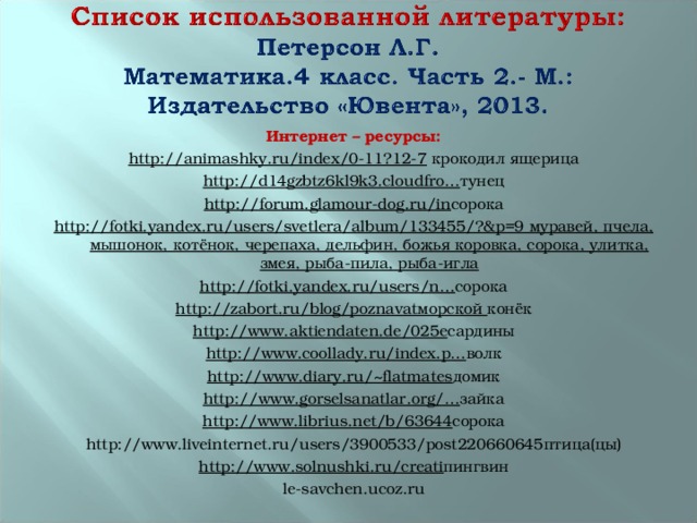 Интернет – ресурсы: http://animashky.ru/index/0-11?12-7 крокодил ящерица http://d14gzbtz6kl9k3.cloudfro… тунец http://forum.glamour-dog.ru/in сорока http://fotki.yandex.ru/users/svetlera/album/133455/?&p=9 муравей, пчела, мышонок, котёнок, черепаха, дельфин, божья коровка, сорока, улитка, змея, рыба-пила, рыба-игла http://fotki.yandex.ru/users/n… сорока http://zabort.ru/blog/poznavatморской конёк http://www.aktiendaten.de/025e сардины http://www.coollady.ru/index.p… волк http://www.diary.ru/~flatmates домик http://www.gorselsanatlar.org/… зайка http://www.librius.net/b/63644 сорока http://www.liveinternet.ru/users/3900533/post220660645птица(цы) http://www.solnushki.ru/creati пингвин le-savchen.ucoz.ru 