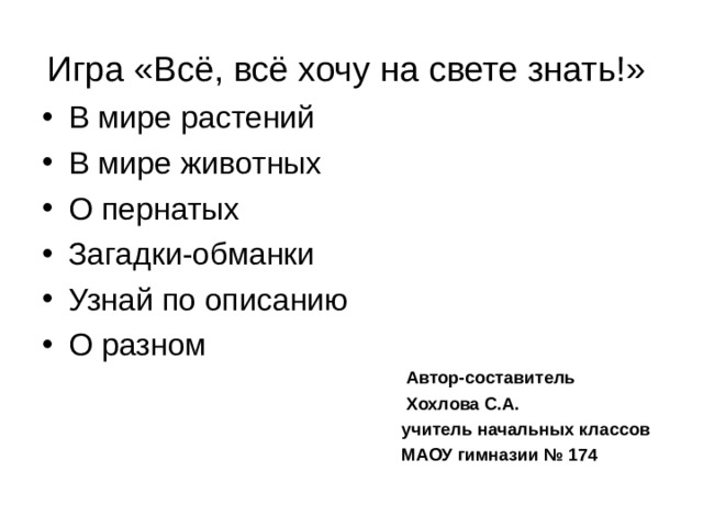 Игра «Всё, всё хочу на свете знать!»  В мире растений В мире животных О пернатых Загадки-обманки Узнай по описанию О разном  Автор-составитель  Хохлова С.А.  учитель начальных классов  МАОУ гимназии № 174 