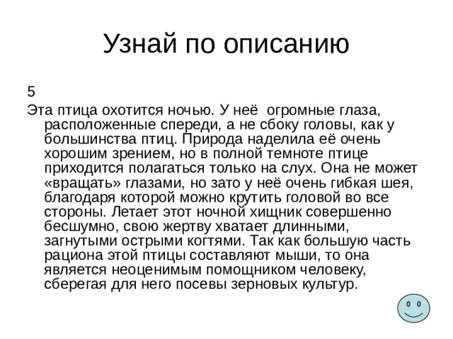 Узнай по описанию 5 Эта птица охотится ночью. У неё огромные глаза, расположенные спереди, а не сбоку головы, как у большинства птиц. Природа наделила её очень хорошим зрением, но в полной темноте птице приходится полагаться только на слух. Она не может «вращать» глазами, но зато у неё очень гибкая шея, благодаря которой можно крутить головой во все стороны. Летает этот ночной хищник совершенно бесшумно, свою жертву хватает длинными, загнутыми острыми когтями. Так как большую часть рациона этой птицы составляют мыши, то она является неоценимым помощником человеку, сберегая для него посевы зерновых культур. 