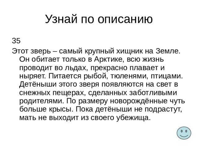 Узнай по описанию 35 Этот зверь – самый крупный хищник на Земле. Он обитает только в Арктике, всю жизнь проводит во льдах, прекрасно плавает и ныряет. Питается рыбой, тюленями, птицами. Детёныши этого зверя появляются на свет в снежных пещерах, сделанных заботливыми родителями. По размеру новорождённые чуть больше крысы. Пока детёныши не подрастут, мать не выходит из своего убежища. 