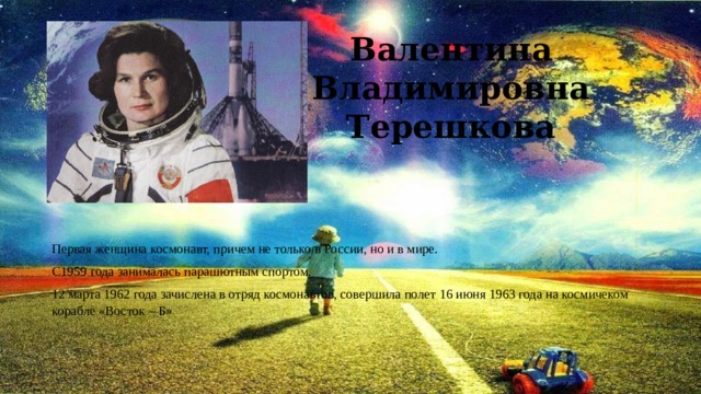 Валентина Владимировна Терешкова Первая женщина космонавт, причем не только в России, но и в мире. С1959 года занималась парашютным спортом. 12 марта 1962 года зачислена в отряд космонавтов, совершила полет 16 июня 1963 года на космичеком корабле «Восток – Б» 