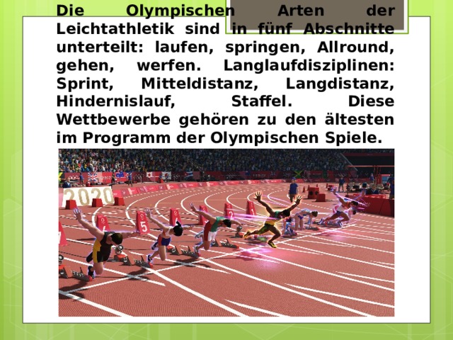 Die Olympischen Arten der Leichtathletik sind in fünf Abschnitte unterteilt: laufen, springen, Allround, gehen, werfen. Langlaufdisziplinen: Sprint, Mitteldistanz, Langdistanz, Hindernislauf, Staffel. Diese Wettbewerbe gehören zu den ältesten im Programm der Olympischen Spiele. 