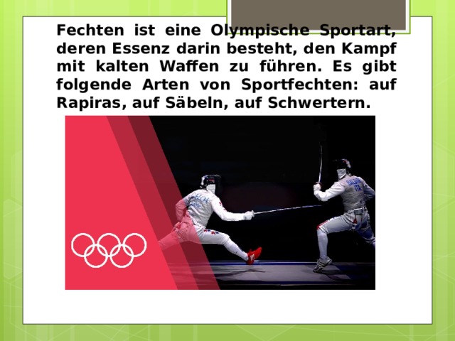 Fechten ist eine Olympische Sportart, deren Essenz darin besteht, den Kampf mit kalten Waffen zu führen. Es gibt folgende Arten von Sportfechten: auf Rapiras, auf Säbeln, auf Schwertern. 