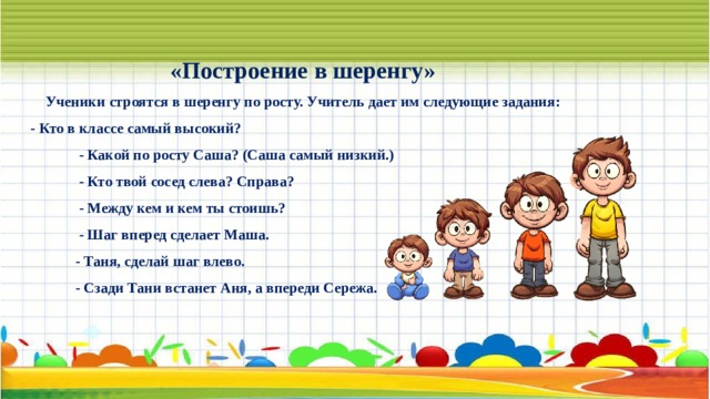 «Построение в шеренгу» Ученики строятся в шеренгу по росту. Учитель дает им следующие задания: - Кто в классе самый высокий?  - Какой по росту Саша? (Саша самый низкий.)  - Кто твой сосед слева? Справа?  - Между кем и кем ты стоишь?  - Шаг вперед сделает Маша.  - Таня, сделай шаг влево.  - Сзади Тани встанет Аня, а впереди Сережа. 