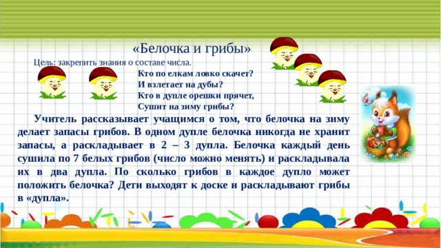 «Белочка и грибы» Цель: закрепить знания о составе числа.                                       Кто по елкам ловко скачет?                                       И взлетает на дубы?                                       Кто в дупле орешки прячет,                                       Сушит на зиму грибы? Учитель рассказывает учащимся о том, что белочка на зиму делает запасы грибов. В одном дупле белочка никогда не хранит запасы, а раскладывает в 2 – 3 дупла. Белочка каждый день сушила по 7 белых грибов (число можно менять) и раскладывала их в два дупла. По сколько грибов в каждое дупло может положить белочка? Дети выходят к доске и раскладывают грибы в «дупла». 