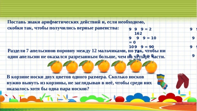 Поставь знаки арифметических действий и, если необходимо, скобки так, чтобы получились верные равенства: 9 9 = 2 9 9 9 = 162 9 9 9 = 10 9 9 9 = 0 9 9 = 90 9 9 9 = 72 9 9 9 = 9 9 9 9 = 729 Раздели 7 апельсинов поровну между 12 мальчиками, но так, чтобы ни один апельсин не оказался разрезанным больше, чем на четыре части. В корзине носки двух цветов одного размера. Сколько носков нужно вынуть из корзины, не заглядывая в неё, чтобы среди них оказалось хотя бы одна пара носков? 