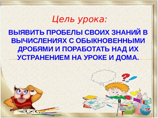 Цель урока: Выявить пробелы своих знаний в вычислениях с обыкновенными дробями и поработать над их устранением на уроке и дома.   