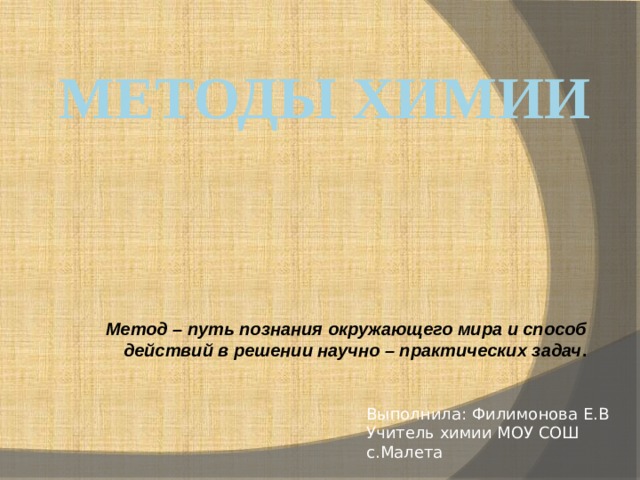 Методы химии Метод – путь познания окружающего мира и способ действий в решении научно – практических задач . Выполнила: Филимонова Е.В Учитель химии МОУ СОШ с.Малета 
